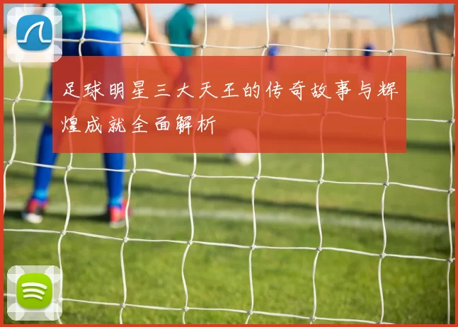 足球明星三大天王的传奇故事与辉煌成就全面解析