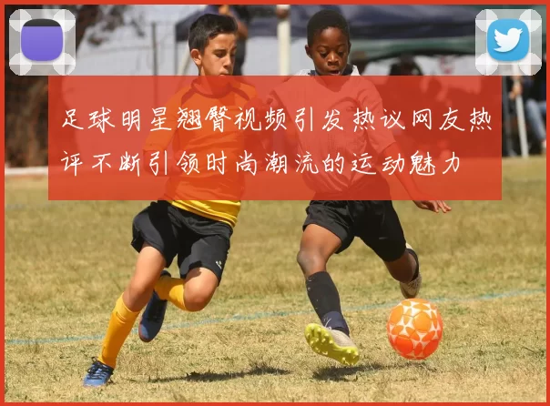 足球明星翘臀视频引发热议网友热评不断引领时尚潮流的运动魅力