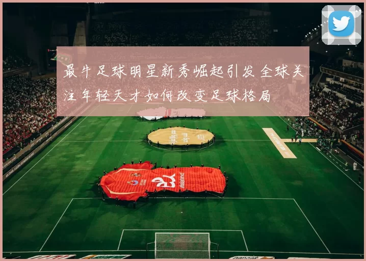 最牛足球明星新秀崛起引发全球关注年轻天才如何改变足球格局