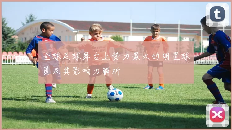 全球足球舞台上势力最大的明星球员及其影响力解析