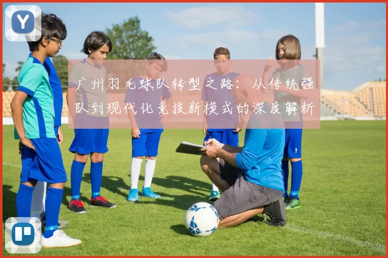 广州羽毛球队转型之路：从传统强队到现代化竞技新模式的深度解析