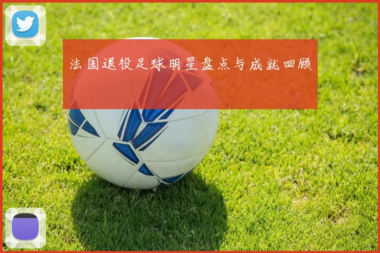 法国退役足球明星盘点与成就回顾