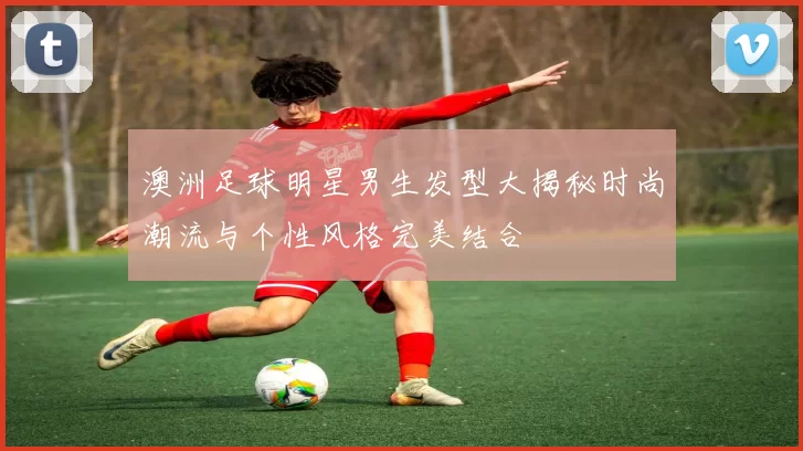 澳洲足球明星男生发型大揭秘时尚潮流与个性风格完美结合