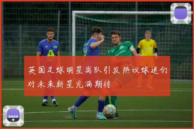 英国足球明星离队引发热议球迷们对未来新星充满期待